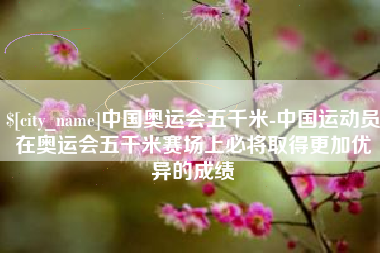 瑞安中国奥运会五千米-中国运动员在奥运会五千米赛场上必将取得更加优异的成绩
