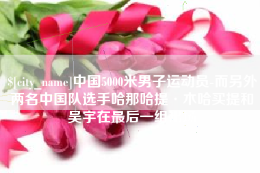 瑞安中国5000米男子运动员-而另外两名中国队选手哈那哈提·木哈买提和吴宇在最后一组出场